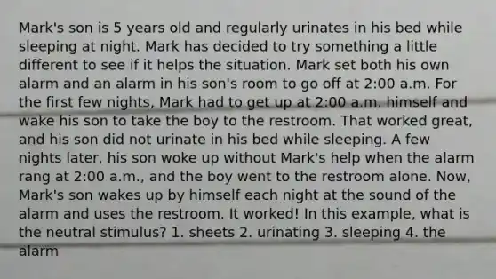 Mark's son is 5 years old and regularly urinates in his bed while sleeping at night. Mark has decided to try something a little different to see if it helps the situation. Mark set both his own alarm and an alarm in his son's room to go off at 2:00 a.m. For the first few nights, Mark had to get up at 2:00 a.m. himself and wake his son to take the boy to the restroom. That worked great, and his son did not urinate in his bed while sleeping. A few nights later, his son woke up without Mark's help when the alarm rang at 2:00 a.m., and the boy went to the restroom alone. Now, Mark's son wakes up by himself each night at the sound of the alarm and uses the restroom. It worked! In this example, what is the neutral stimulus? 1. sheets 2. urinating 3. sleeping 4. the alarm