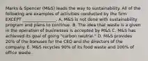 Marks​ & Spencer​ (M&S) leads the way to sustainability. All of the following are examples of activities conducted by the firm EXCEPT​ ________________. A. M&S is not done with sustainability program and plans to continue. B. The idea that waste is a given in the operation of businesses is accepted by​ M&S C. M&S has achieved its goal of going​ "carbon neutral." D. M&S provides​ 20% of the bonuses for the CEO and the directors of the company. E. M&S recycles​ 90% of its food waste and​ 100% of office waste.