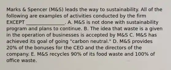 Marks​ & Spencer​ (M&S) leads the way to sustainability. All of the following are examples of activities conducted by the firm EXCEPT​ ________________. A. M&S is not done with sustainability program and plans to continue. B. The idea that waste is a given in the operation of businesses is accepted by​ M&S C. M&S has achieved its goal of going​ "carbon neutral." D. M&S provides​ 20% of the bonuses for the CEO and the directors of the company. E. M&S recycles​ 90% of its food waste and​ 100% of office waste.