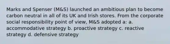 Marks and Spenser (M&S) launched an ambitious plan to become carbon neutral in all of its UK and Irish stores. From the corporate social responsibility point of view, M&S adopted a: a. accommodative strategy b. proactive strategy c. reactive strategy d. defensive strategy