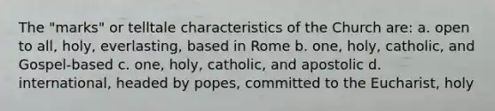 The "marks" or telltale characteristics of the Church are: a. open to all, holy, everlasting, based in Rome b. one, holy, catholic, and Gospel-based c. one, holy, catholic, and apostolic d. international, headed by popes, committed to <a href='https://www.questionai.com/knowledge/ky9y1VRXN8-the-eu' class='anchor-knowledge'>the eu</a>charist, holy