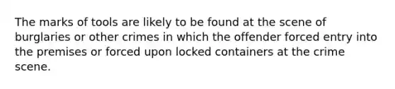 The marks of tools are likely to be found at the scene of burglaries or other crimes in which the offender forced entry into the premises or forced upon locked containers at the crime scene.