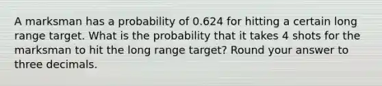 A marksman has a probability of 0.624 for hitting a certain long range target. What is the probability that it takes 4 shots for the marksman to hit the long range target? Round your answer to three decimals.