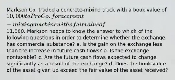 Markson Co. traded a concrete-mixing truck with a book value of 10,000 to Pro Co. for a cement-mixing machine with a fair value of11,000. Markson needs to know the answer to which of the following questions in order to determine whether the exchange has commercial substance? a. Is the gain on the exchange less than the increase in future cash flows? b. Is the exchange nontaxable? c. Are the future cash flows expected to change significantly as a result of the exchange? d. Does the book value of the asset given up exceed the fair value of the asset received?