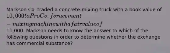 Markson Co. traded a concrete-mixing truck with a book value of 10,000 to Pro Co. for a cement-mixing machine with a fair value of11,000. Markson needs to know the answer to which of the following questions in order to determine whether the exchange has commercial substance?