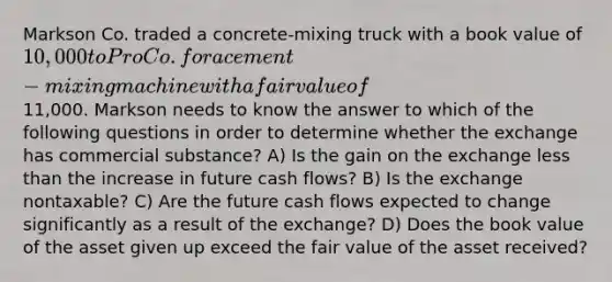 Markson Co. traded a concrete-mixing truck with a book value of 10,000 to Pro Co. for a cement-mixing machine with a fair value of11,000. Markson needs to know the answer to which of the following questions in order to determine whether the exchange has commercial substance? A) Is the gain on the exchange less than the increase in future cash flows? B) Is the exchange nontaxable? C) Are the future cash flows expected to change significantly as a result of the exchange? D) Does the book value of the asset given up exceed the fair value of the asset received?