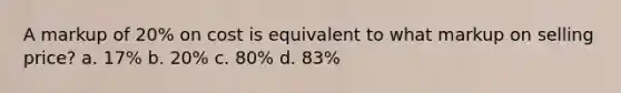 A markup of 20% on cost is equivalent to what markup on selling price? a. 17% b. 20% c. 80% d. 83%