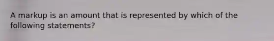 A markup is an amount that is represented by which of the following statements?