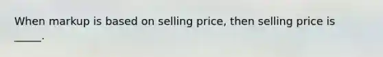 When markup is based on selling price, then selling price is _____.