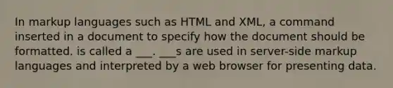 In markup languages such as HTML and XML, a command inserted in a document to specify how the document should be formatted. is called a ___. ___s are used in server-side markup languages and interpreted by a web browser for presenting data.