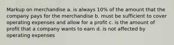 Markup on merchandise a. ​is always 10% of the amount that the company pays for the merchandise b. ​must be sufficient to cover operating expenses and allow for a profit c. ​is the amount of profit that a company wants to earn d. ​is not affected by operating expenses