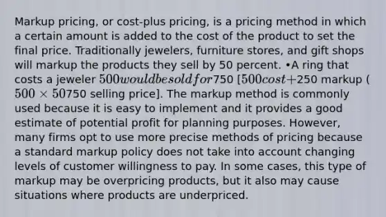 Markup pricing, or cost-plus pricing, is a pricing method in which a certain amount is added to the cost of the product to set the final price. Traditionally jewelers, furniture stores, and gift shops will markup the products they sell by 50 percent. •A ring that costs a jeweler 500 would be sold for750 [500 cost +250 markup (500 × 50%) =750 selling price]. The markup method is commonly used because it is easy to implement and it provides a good estimate of potential profit for planning purposes. However, many firms opt to use more precise methods of pricing because a standard markup policy does not take into account changing levels of customer willingness to pay. In some cases, this type of markup may be overpricing products, but it also may cause situations where products are underpriced.