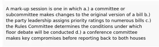 A mark-up session is one in which a.) a committee or subcommittee makes changes to the original version of a bill b.) the party leadership assigns priority ratings to numerous bills c.) the Rules Committee determines the conditions under which floor debate will be conducted d.) a conference committee makes key compromises before reporting back to both houses