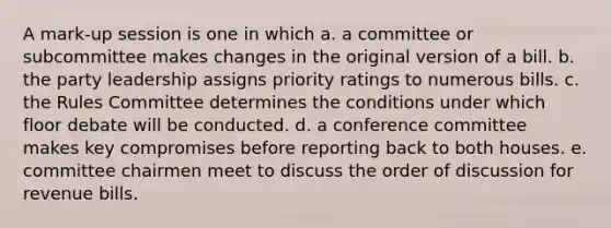 A mark-up session is one in which a. a committee or subcommittee makes changes in the original version of a bill. b. the party leadership assigns priority ratings to numerous bills. c. the Rules Committee determines the conditions under which floor debate will be conducted. d. a conference committee makes key compromises before reporting back to both houses. e. committee chairmen meet to discuss the order of discussion for revenue bills.