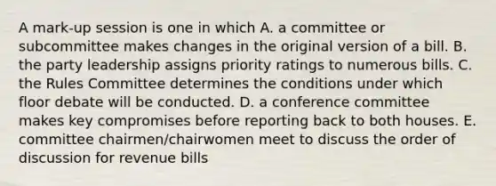 A mark-up session is one in which A. a committee or subcommittee makes changes in the original version of a bill. B. the party leadership assigns priority ratings to numerous bills. C. the Rules Committee determines the conditions under which floor debate will be conducted. D. a conference committee makes key compromises before reporting back to both houses. E. committee chairmen/chairwomen meet to discuss the order of discussion for revenue bills