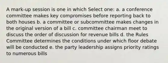 A mark-up session is one in which Select one: a. a conference committee makes key compromises before reporting back to both houses b. a committee or subcommittee makes changes in the original version of a bill c. committee chairman meet to discuss the order of discussion for revenue bills d. the Rules Committee determines the conditions under which floor debate will be conducted e. the party leadership assigns priority ratings to numerous bills