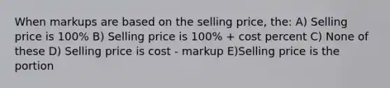 When markups are based on the selling price, the: A) Selling price is 100% B) Selling price is 100% + cost percent C) None of these D) Selling price is cost - markup E)Selling price is the portion