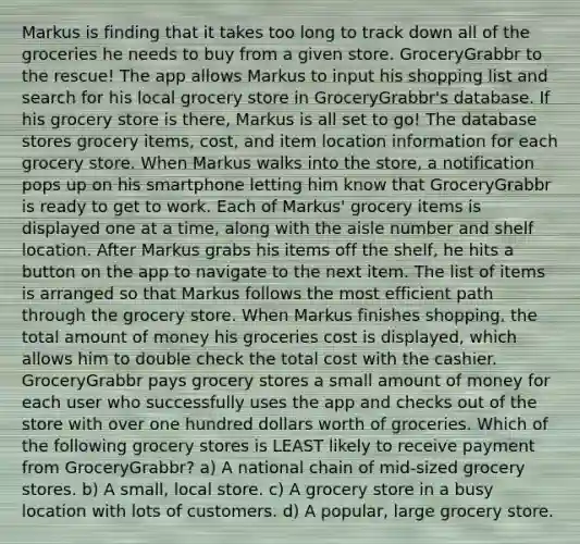 Markus is finding that it takes too long to track down all of the groceries he needs to buy from a given store. GroceryGrabbr to the rescue! The app allows Markus to input his shopping list and search for his local grocery store in GroceryGrabbr's database. If his grocery store is there, Markus is all set to go! The database stores grocery items, cost, and item location information for each grocery store. When Markus walks into the store, a notification pops up on his smartphone letting him know that GroceryGrabbr is ready to get to work. Each of Markus' grocery items is displayed one at a time, along with the aisle number and shelf location. After Markus grabs his items off the shelf, he hits a button on the app to navigate to the next item. The list of items is arranged so that Markus follows the most efficient path through the grocery store. When Markus finishes shopping, the total amount of money his groceries cost is displayed, which allows him to double check the total cost with the cashier. GroceryGrabbr pays grocery stores a small amount of money for each user who successfully uses the app and checks out of the store with over one hundred dollars worth of groceries. Which of the following grocery stores is LEAST likely to receive payment from GroceryGrabbr? a) A national chain of mid-sized grocery stores. b) A small, local store. c) A grocery store in a busy location with lots of customers. d) A popular, large grocery store.