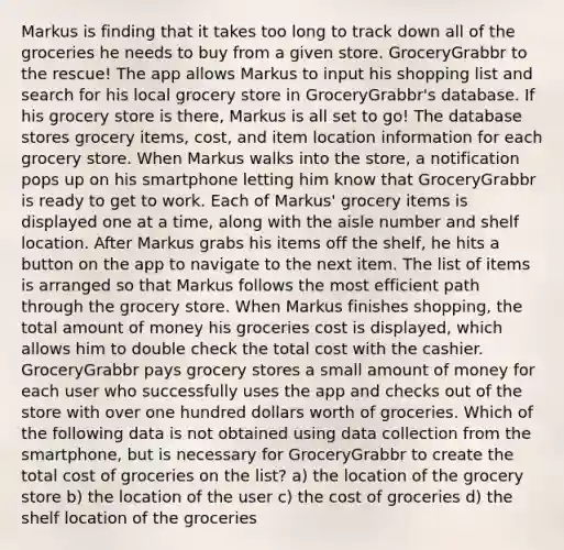 Markus is finding that it takes too long to track down all of the groceries he needs to buy from a given store. GroceryGrabbr to the rescue! The app allows Markus to input his shopping list and search for his local grocery store in GroceryGrabbr's database. If his grocery store is there, Markus is all set to go! The database stores grocery items, cost, and item location information for each grocery store. When Markus walks into the store, a notification pops up on his smartphone letting him know that GroceryGrabbr is ready to get to work. Each of Markus' grocery items is displayed one at a time, along with the aisle number and shelf location. After Markus grabs his items off the shelf, he hits a button on the app to navigate to the next item. The list of items is arranged so that Markus follows the most efficient path through the grocery store. When Markus finishes shopping, the total amount of money his groceries cost is displayed, which allows him to double check the total cost with the cashier. GroceryGrabbr pays grocery stores a small amount of money for each user who successfully uses the app and checks out of the store with over one hundred dollars worth of groceries. Which of the following data is not obtained using data collection from the smartphone, but is necessary for GroceryGrabbr to create the total cost of groceries on the list? a) the location of the grocery store b) the location of the user c) the cost of groceries d) the shelf location of the groceries