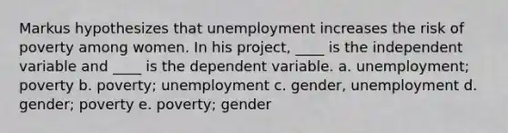 Markus hypothesizes that unemployment increases the risk of poverty among women. In his project, ____ is the independent variable and ____ is the dependent variable. a. unemployment; poverty b. poverty; unemployment c. gender, unemployment d. gender; poverty e. poverty; gender