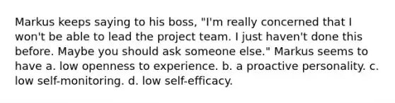 Markus keeps saying to his boss, "I'm really concerned that I won't be able to lead the project team. I just haven't done this before. Maybe you should ask someone else." Markus seems to have a. low openness to experience. b. a proactive personality. c. low self-monitoring. d. low self-efficacy.