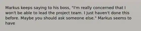 Markus keeps saying to his boss, "I'm really concerned that I won't be able to lead the project team. I just haven't done this before. Maybe you should ask someone else." Markus seems to have