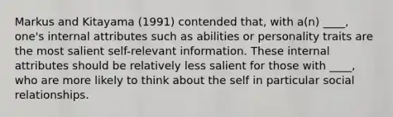 Markus and Kitayama (1991) contended that, with a(n) ____, one's internal attributes such as abilities or personality traits are the most salient self-relevant information. These internal attributes should be relatively less salient for those with ____, who are more likely to think about the self in particular social relationships.