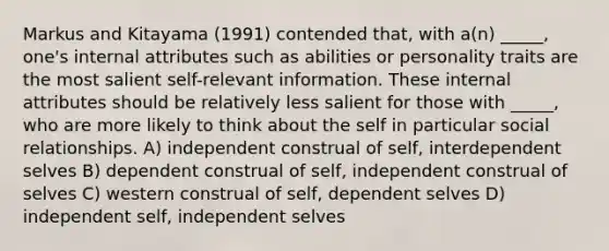 Markus and Kitayama (1991) contended that, with a(n) _____, one's internal attributes such as abilities or personality traits are the most salient self-relevant information. These internal attributes should be relatively less salient for those with _____, who are more likely to think about the self in particular social relationships. A) independent construal of self, interdependent selves B) dependent construal of self, independent construal of selves C) western construal of self, dependent selves D) independent self, independent selves