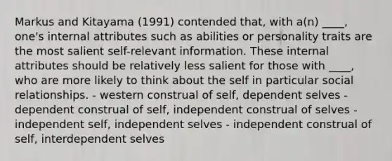 Markus and Kitayama (1991) contended that, with a(n) ____, one's internal attributes such as abilities or personality traits are the most salient self-relevant information. These internal attributes should be relatively less salient for those with ____, who are more likely to think about the self in particular social relationships. - western construal of self, dependent selves - dependent construal of self, independent construal of selves - independent self, independent selves - independent construal of self, interdependent selves