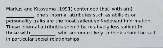 Markus and Kitayama (1991) contended that, with a(n) ____________, one's internal attributes such as abilities or personality traits are the most salient self-relevant information. These internal attributes should be relatively less salient for those with___________, who are more likely to think about the self in particular social relationships