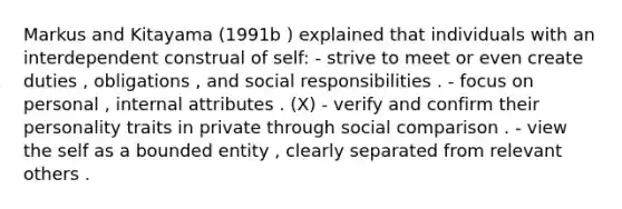 Markus and Kitayama (1991b ) explained that individuals with an interdependent construal of self: - strive to meet or even create duties , obligations , and social responsibilities . - focus on personal , internal attributes . (X) - verify and confirm their personality traits in private through social comparison . - view the self as a bounded entity , clearly separated from relevant others .