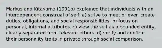 Markus and Kitayama (1991b) explained that individuals with an interdependent construal of self: a) strive to meet or even create duties, obligations, and social responsibilities. b) focus on personal, internal attributes. c) view <a href='https://www.questionai.com/knowledge/kLoRaLqQ5G-the-self' class='anchor-knowledge'>the self</a> as a bounded entity, clearly separated from relevant others. d) verify and confirm their personality traits in private through social comparison.