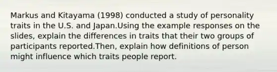 Markus and Kitayama (1998) conducted a study of personality traits in the U.S. and Japan.Using the example responses on the slides, explain the differences in traits that their two groups of participants reported.Then, explain how definitions of person might influence which traits people report.