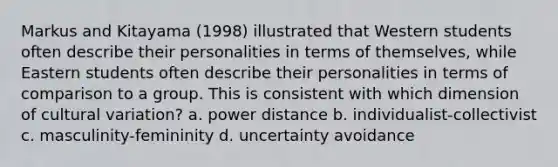 Markus and Kitayama (1998) illustrated that Western students often describe their personalities in terms of themselves, while Eastern students often describe their personalities in terms of comparison to a group. This is consistent with which dimension of cultural variation? a. power distance b. individualist-collectivist c. masculinity-femininity d. uncertainty avoidance