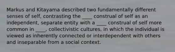 Markus and Kitayama described two fundamentally different senses of self, contrasting the ____ construal of self as an independent, separate entity with a ____ construal of self more common in ____, collectivistic cultures, in which the individual is viewed as inherently connected or interdependent with others and inseparable from a social context.