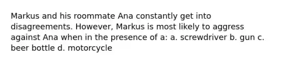 Markus and his roommate Ana constantly get into disagreements. However, Markus is most likely to aggress against Ana when in the presence of a: a. screwdriver b. gun c. beer bottle d. motorcycle