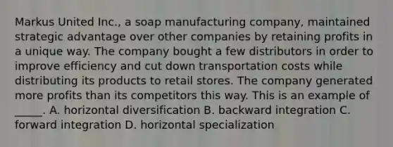 Markus United Inc., a soap manufacturing company, maintained strategic advantage over other companies by retaining profits in a unique way. The company bought a few distributors in order to improve efficiency and cut down transportation costs while distributing its products to retail stores. The company generated more profits than its competitors this way. This is an example of _____. A. horizontal diversification B. backward integration C. forward integration D. horizontal specialization