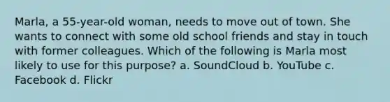 Marla, a 55-year-old woman, needs to move out of town. She wants to connect with some old school friends and stay in touch with former colleagues. Which of the following is Marla most likely to use for this purpose? a. SoundCloud b. YouTube c. Facebook d. Flickr