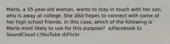 Marla, a 55-year-old woman, wants to stay in touch with her son, who is away at college. She also hopes to connect with some of her high school friends. In this case, which of the following is Marla most likely to use for this purpose?​ ​ a)Facebook b)​SoundCloud ​c)YouTube ​d)Flickr