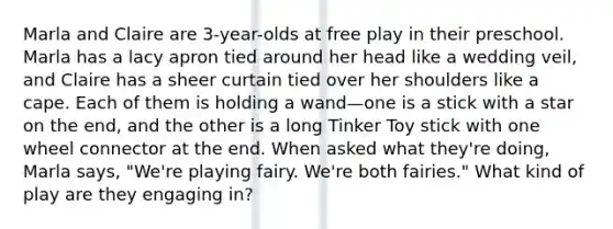 Marla and Claire are 3-year-olds at free play in their preschool. Marla has a lacy apron tied around her head like a wedding veil, and Claire has a sheer curtain tied over her shoulders like a cape. Each of them is holding a wand—one is a stick with a star on the end, and the other is a long Tinker Toy stick with one wheel connector at the end. When asked what they're doing, Marla says, "We're playing fairy. We're both fairies." What kind of play are they engaging in?