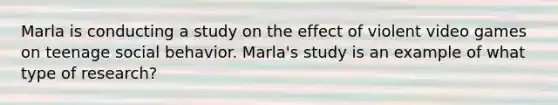 Marla is conducting a study on the effect of violent video games on teenage social behavior. Marla's study is an example of what type of research?