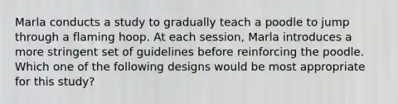 Marla conducts a study to gradually teach a poodle to jump through a flaming hoop. At each session, Marla introduces a more stringent set of guidelines before reinforcing the poodle. Which one of the following designs would be most appropriate for this study?