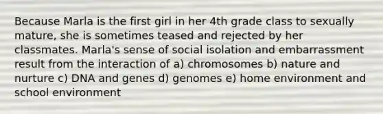 Because Marla is the first girl in her 4th grade class to sexually mature, she is sometimes teased and rejected by her classmates. Marla's sense of social isolation and embarrassment result from the interaction of a) chromosomes b) nature and nurture c) DNA and genes d) genomes e) home environment and school environment