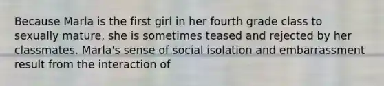 Because Marla is the first girl in her fourth grade class to sexually mature, she is sometimes teased and rejected by her classmates. Marla's sense of social isolation and embarrassment result from the interaction of