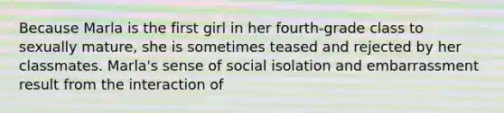 Because Marla is the first girl in her fourth-grade class to sexually mature, she is sometimes teased and rejected by her classmates. Marla's sense of social isolation and embarrassment result from the interaction of