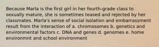 Because Marla is the first girl in her fourth-grade class to sexually mature, she is sometimes teased and rejected by her classmates. Marla's sense of social isolation and embarrassment result from the interaction of a. chromosomes b. genetics and environmental factors c. DNA and genes d. genomes e. home environmnt and school environment