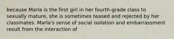 because Marla is the first girl in her fourth-grade class to sexually mature, she is sometimes teased and rejected by her classmates. Marla's sense of social isolation and embarrassment result from the interaction of