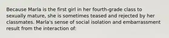 Because Marla is the first girl in her fourth-grade class to sexually mature, she is sometimes teased and rejected by her classmates. Marla's sense of social isolation and embarrassment result from the interaction of: