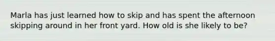 Marla has just learned how to skip and has spent the afternoon skipping around in her front yard. How old is she likely to be?