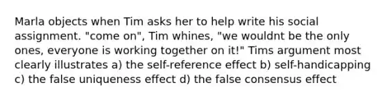 Marla objects when Tim asks her to help write his social assignment. "come on", Tim whines, "we wouldnt be the only ones, everyone is working together on it!" Tims argument most clearly illustrates a) the self-reference effect b) self-handicapping c) the false uniqueness effect d) the false consensus effect